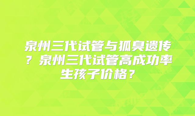 泉州三代试管与狐臭遗传？泉州三代试管高成功率生孩子价格？