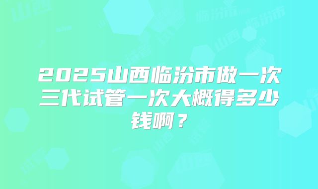 2025山西临汾市做一次三代试管一次大概得多少钱啊?