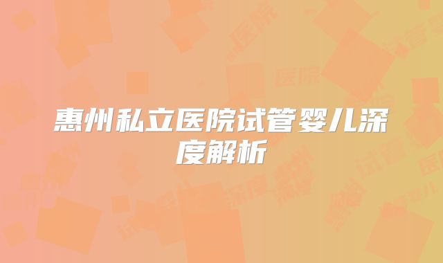 惠州私立医院试管婴儿深度解析
