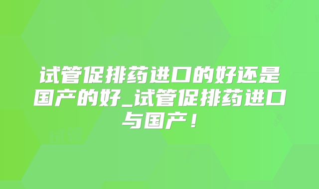 试管促排药进口的好还是国产的好_试管促排药进口与国产!