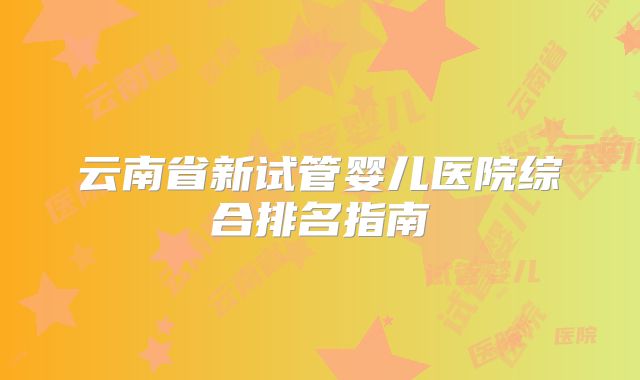 云南省新试管婴儿医院综合排名指南