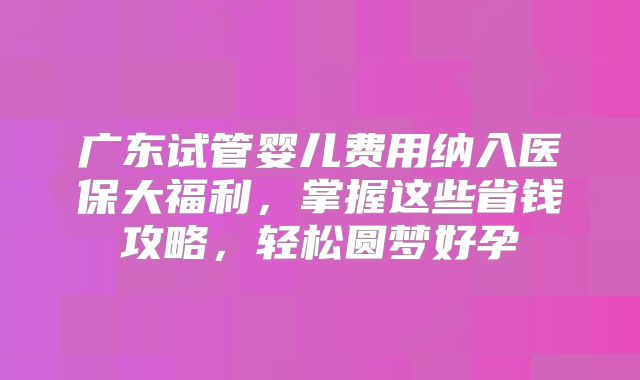 广东试管婴儿费用纳入医保大福利，掌握这些省钱攻略，轻松圆梦好孕