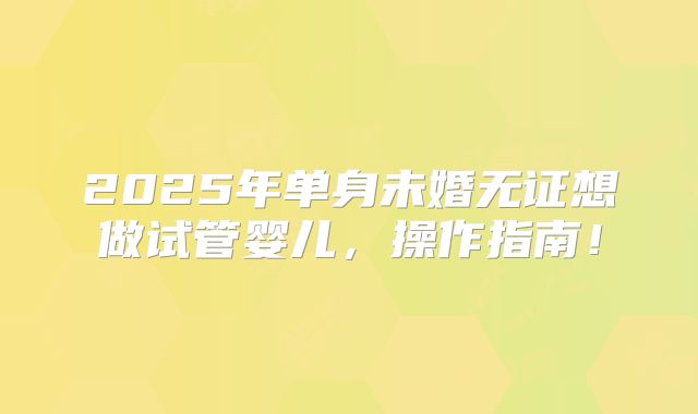 2025年单身未婚无证想做试管婴儿,操作指南!