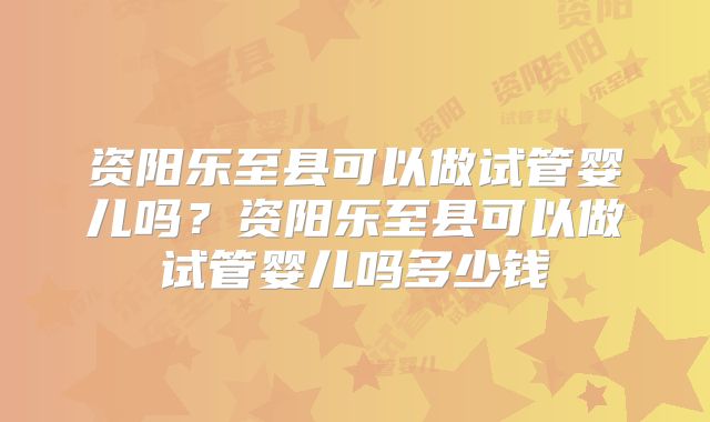 资阳乐至县可以做试管婴儿吗？资阳乐至县可以做试管婴儿吗多少钱