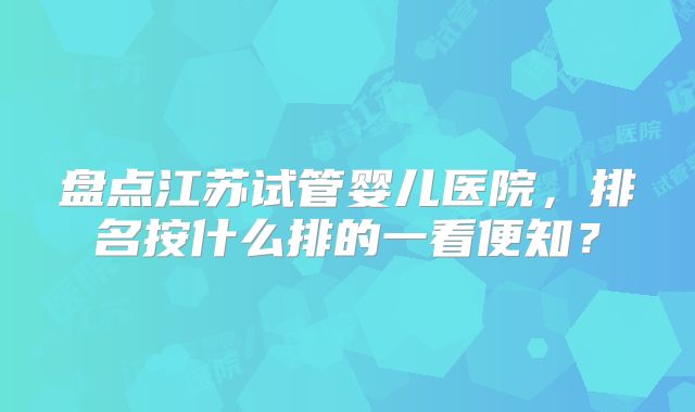 盘点江苏试管婴儿医院，排名按什么排的一看便知？