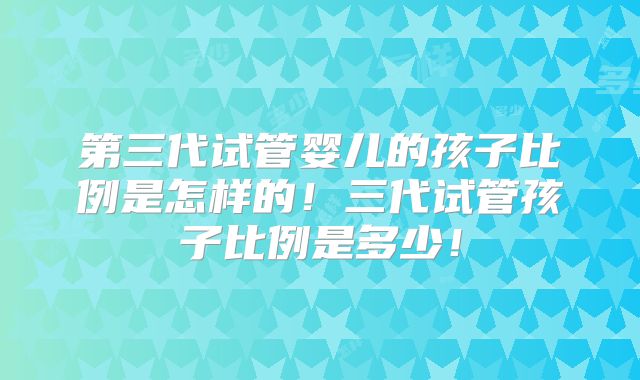 第三代试管婴儿的孩子比例是怎样的!三代试管孩子比例是多少!