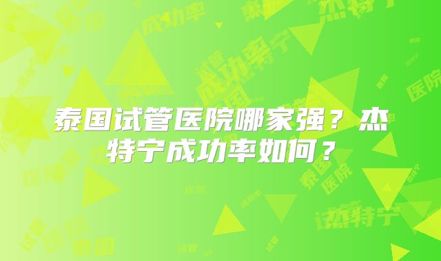 泰国试管医院哪家强?杰特宁成功率如何?