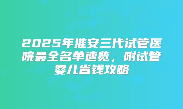 2025年淮安三代试管医院最全名单速览，附试管婴儿省钱攻略