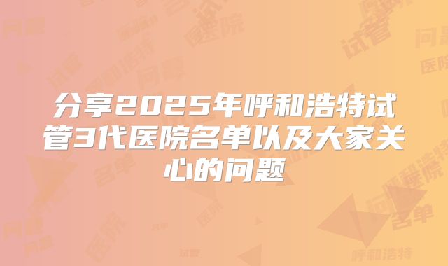 分享2025年呼和浩特试管3代医院名单以及大家关心的问题
