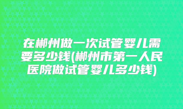 在郴州做一次试管婴儿需要多少钱(郴州市第一人民医院做试管婴儿多少钱)