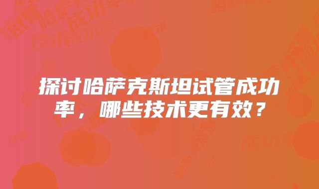 探讨哈萨克斯坦试管成功率，哪些技术更有效？