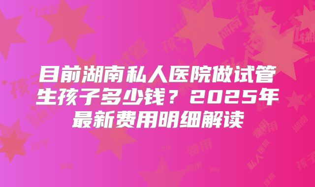 目前湖南私人医院做试管生孩子多少钱?2025年最新费用明细解读