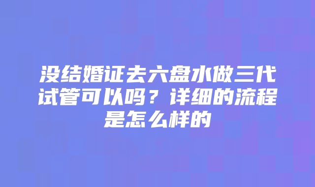 没结婚证去六盘水做三代试管可以吗？详细的流程是怎么样的