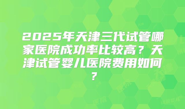 2025年天津三代试管哪家医院成功率比较高?天津试管婴儿医院费用如何?
