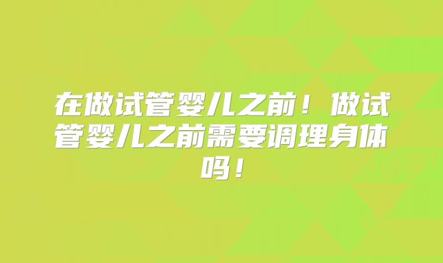 在做试管婴儿之前！做试管婴儿之前需要调理身体吗！