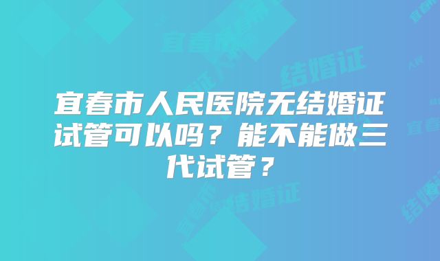 宜春市人民医院无结婚证试管可以吗?能不能做三代试管?