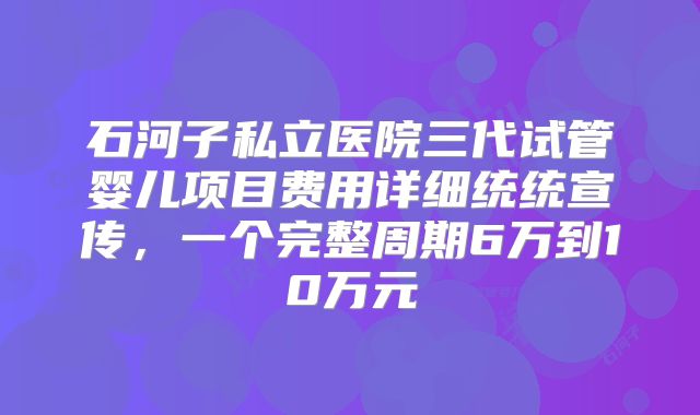 石河子私立医院三代试管婴儿项目费用详细统统宣传，一个完整周期6万到10万元