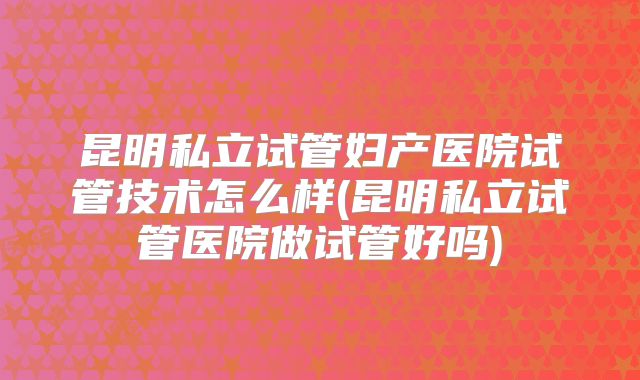 昆明私立试管妇产医院试管技术怎么样(昆明私立试管医院做试管好吗)