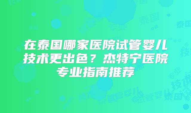 在泰国哪家医院试管婴儿技术更出色？杰特宁医院专业指南推荐