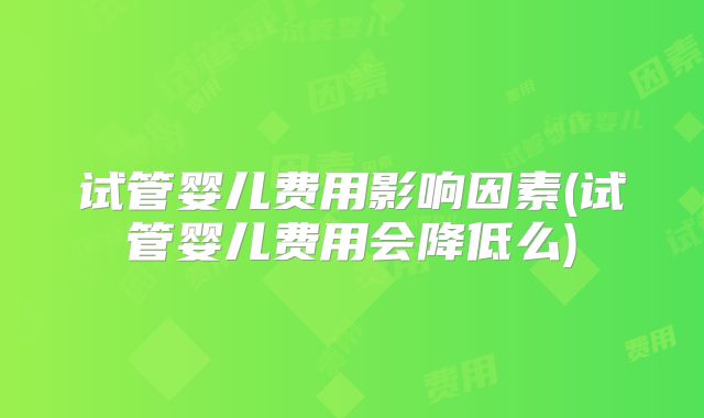 试管婴儿费用影响因素(试管婴儿费用会降低么)