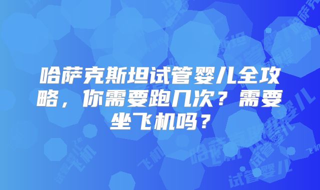 哈萨克斯坦试管婴儿全攻略，你需要跑几次？需要坐飞机吗？