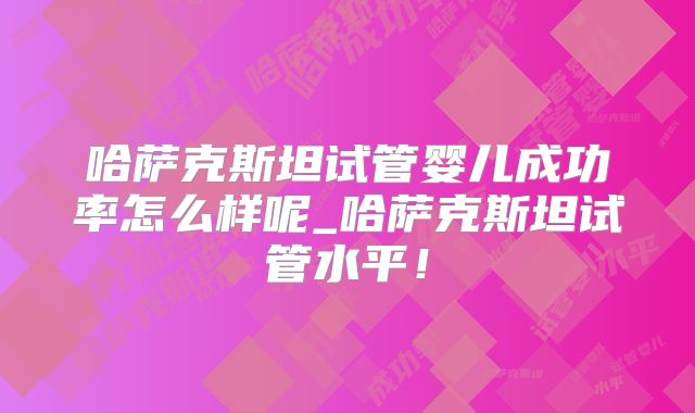 哈萨克斯坦试管婴儿成功率怎么样呢_哈萨克斯坦试管水平！