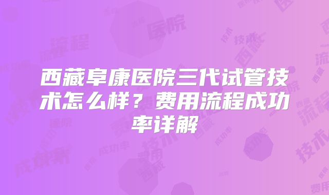 西藏阜康医院三代试管技术怎么样？费用流程成功率详解