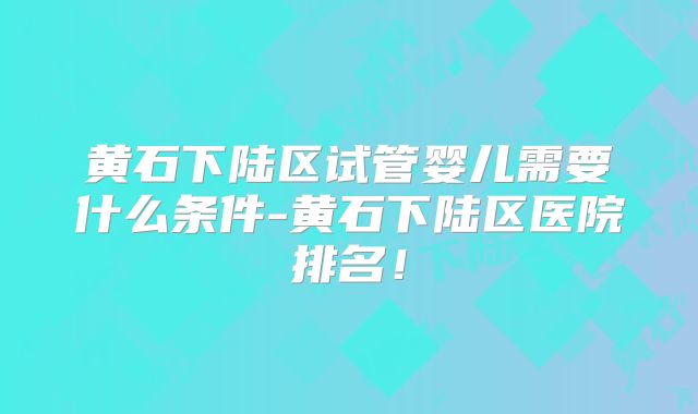 黄石下陆区试管婴儿需要什么条件-黄石下陆区医院排名！