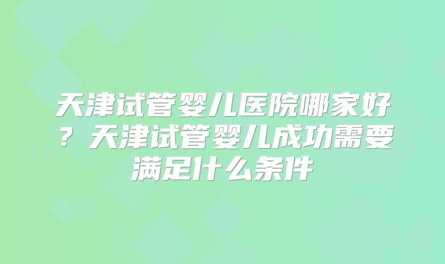 天津试管婴儿医院哪家好？天津试管婴儿成功需要满足什么条件