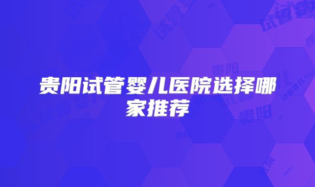 贵阳试管婴儿医院选择哪家推荐