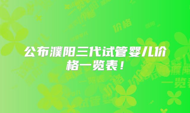 公布濮阳三代试管婴儿价格一览表！