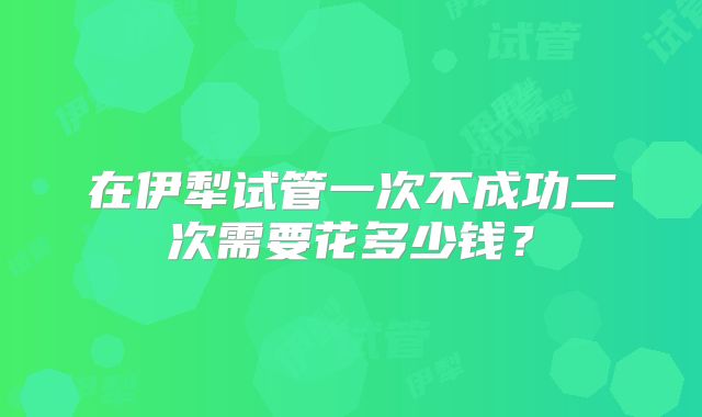 在伊犁试管一次不成功二次需要花多少钱？