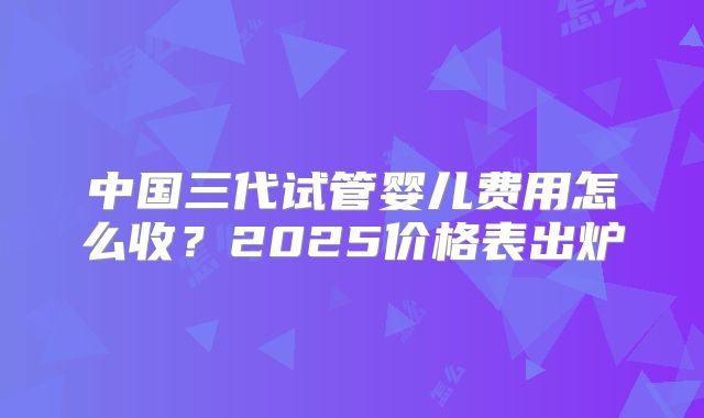 中国三代试管婴儿费用怎么收?2025价格表出炉