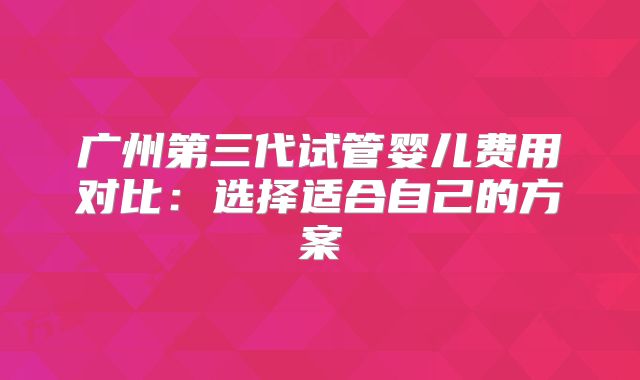 广州第三代试管婴儿费用对比：选择适合自己的方案