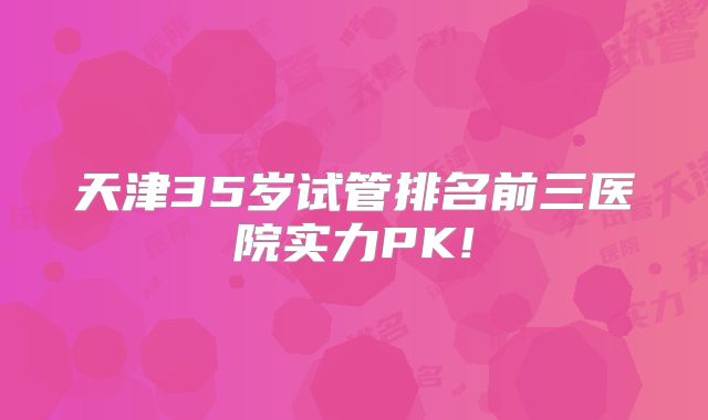 天津35岁试管排名前三医院实力PK!