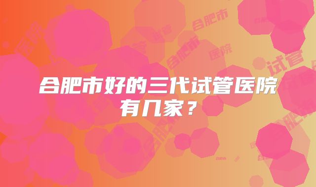 合肥市好的三代试管医院有几家？