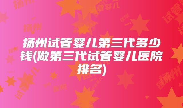 扬州试管婴儿第三代多少钱(做第三代试管婴儿医院排名)
