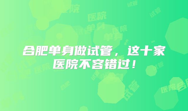 合肥单身做试管,这十家医院不容错过!