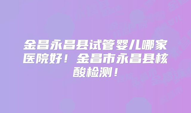 金昌永昌县试管婴儿哪家医院好！金昌市永昌县核酸检测！