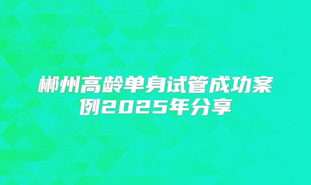 郴州高龄单身试管成功案例2025年分享