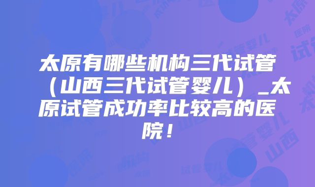 太原有哪些机构三代试管（山西三代试管婴儿）_太原试管成功率比较高的医院！