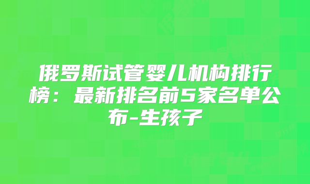 俄罗斯试管婴儿机构排行榜:最新排名前5家名单公布-生孩子