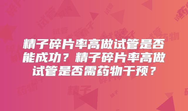 精子碎片率高做试管是否能成功?精子碎片率高做试管是否需药物干预?