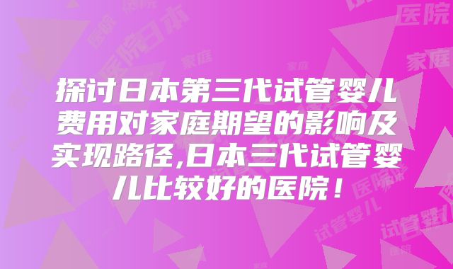 探讨日本第三代试管婴儿费用对家庭期望的影响及实现路径,日本三代试管婴儿比较好的医院！