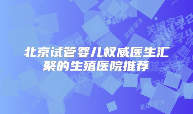 北京试管婴儿权威医生汇聚的生殖医院推荐