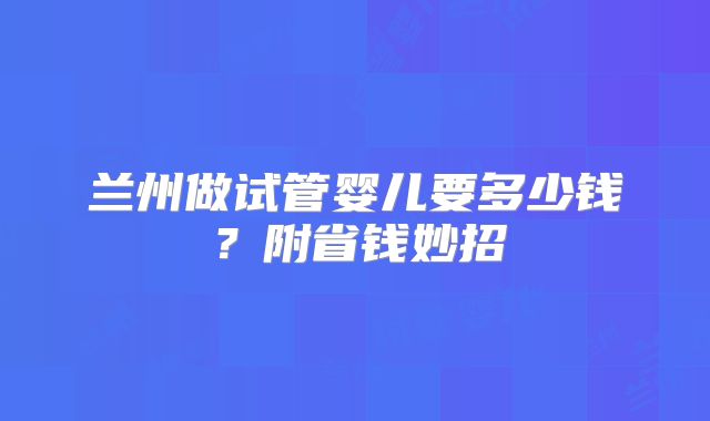 兰州做试管婴儿要多少钱？附省钱妙招