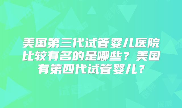 美国第三代试管婴儿医院比较有名的是哪些？美国有第四代试管婴儿？
