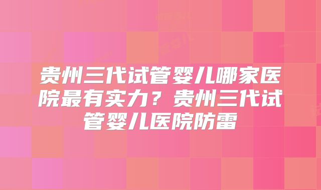 贵州三代试管婴儿哪家医院最有实力?贵州三代试管婴儿医院防雷