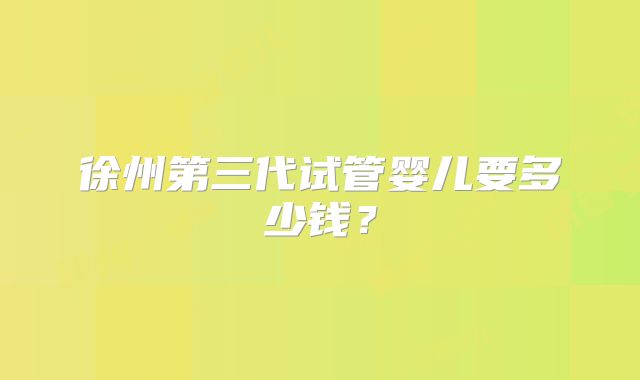 徐州第三代试管婴儿要多少钱?
