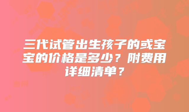 三代试管出生孩子的或宝宝的价格是多少？附费用详细清单？